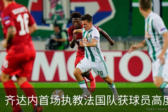 齐达内首场执教法国队获球员高度赞扬，快乐足球成新标志